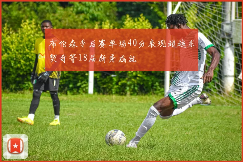 布伦森季后赛单场40分表现超越东契奇等18届新秀成就