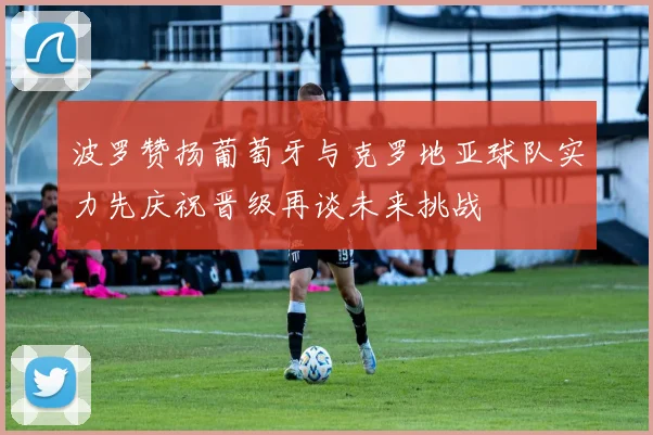 波罗赞扬葡萄牙与克罗地亚球队实力先庆祝晋级再谈未来挑战