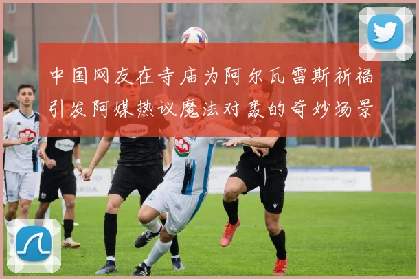中国网友在寺庙为阿尔瓦雷斯祈福引发阿媒热议魔法对轰的奇妙场景
