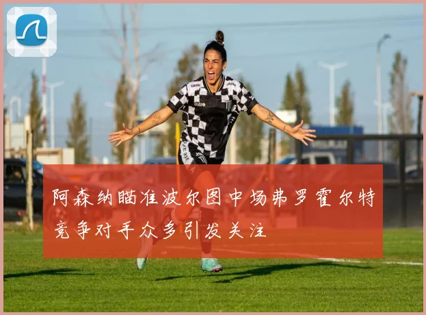 阿森纳瞄准波尔图中场弗罗霍尔特竞争对手众多引发关注