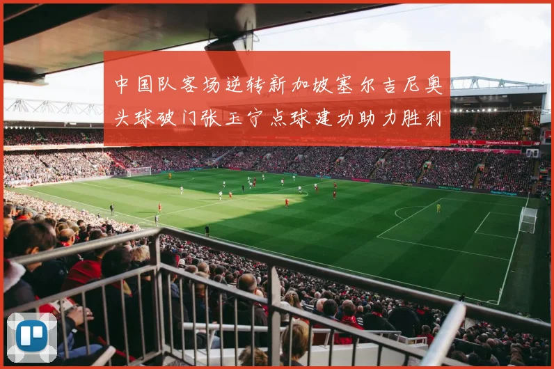 中国队客场逆转新加坡塞尔吉尼奥头球破门张玉宁点球建功助力胜利