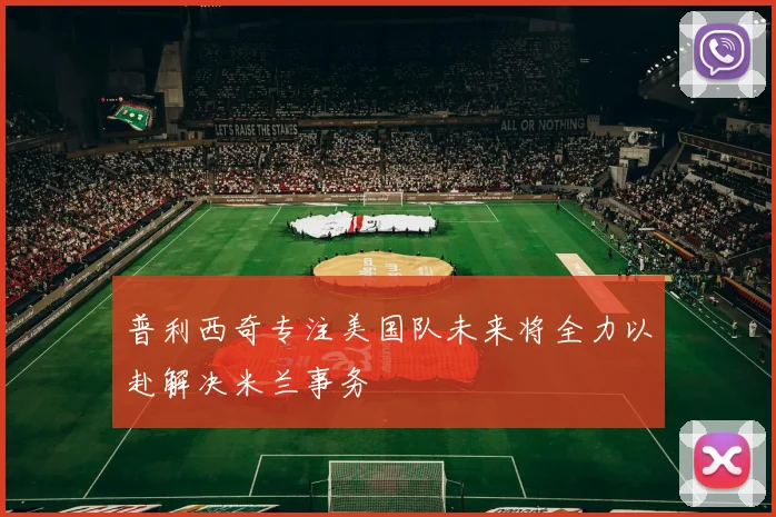 普利西奇专注美国队未来将全力以赴解决米兰事务