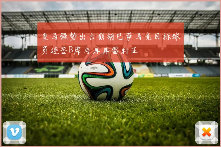 皇马强势出击截胡巴萨马竞目标球员连签B席与库库雷利亚
