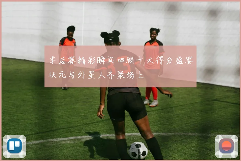 季后赛精彩瞬间回顾十大得分盛宴状元与外星人齐聚场上