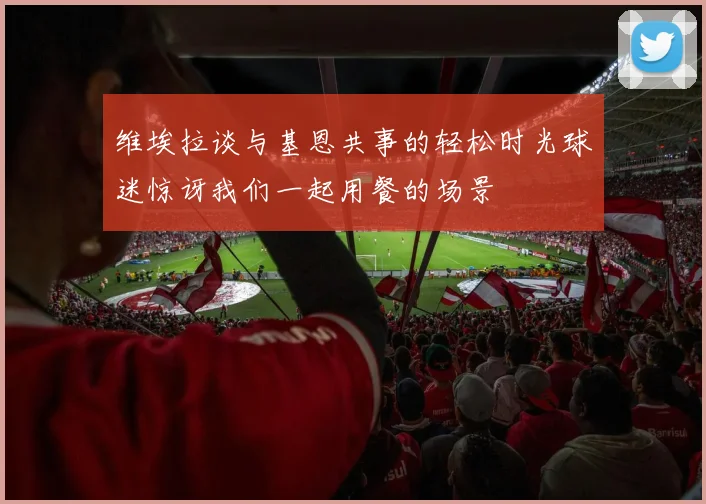 维埃拉谈与基恩共事的轻松时光球迷惊讶我们一起用餐的场景