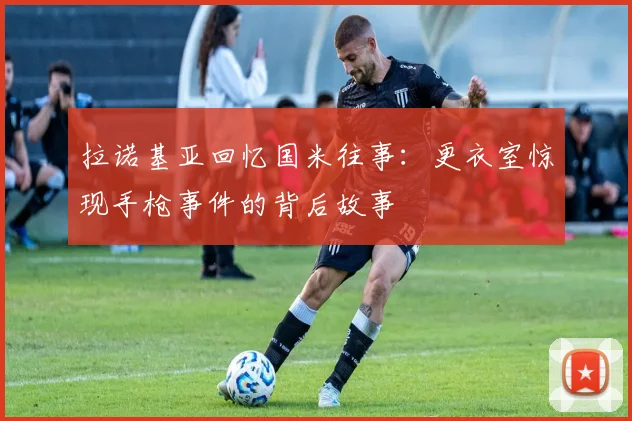 拉诺基亚回忆国米往事：更衣室惊现手枪事件的背后故事