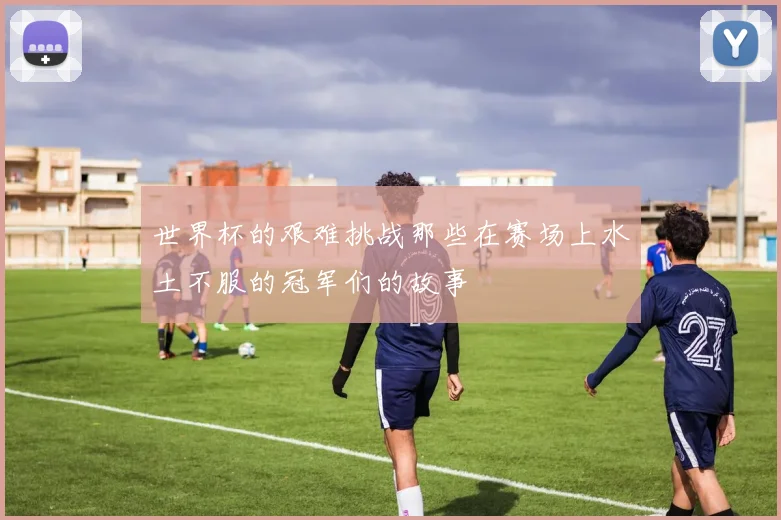 世界杯的艰难挑战那些在赛场上水土不服的冠军们的故事