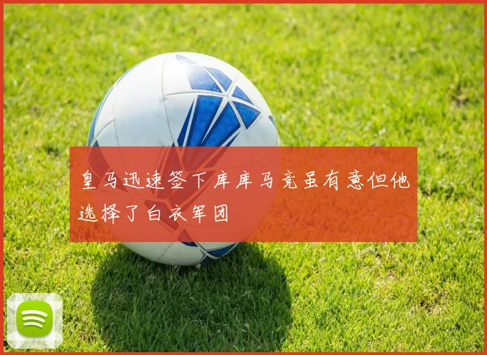 皇马迅速签下库库马竞虽有意但他选择了白衣军团
