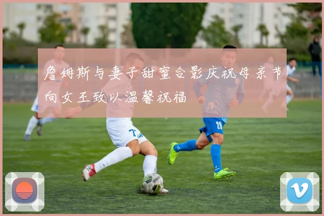 詹姆斯与妻子甜蜜合影庆祝母亲节向女王致以温馨祝福