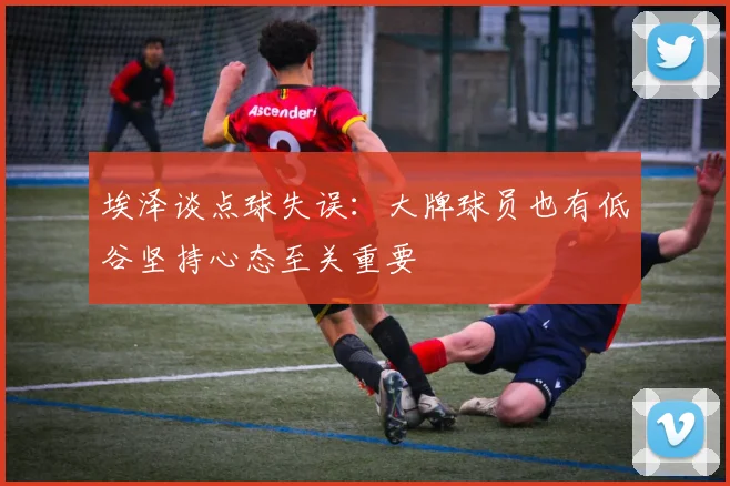 埃泽谈点球失误：大牌球员也有低谷坚持心态至关重要