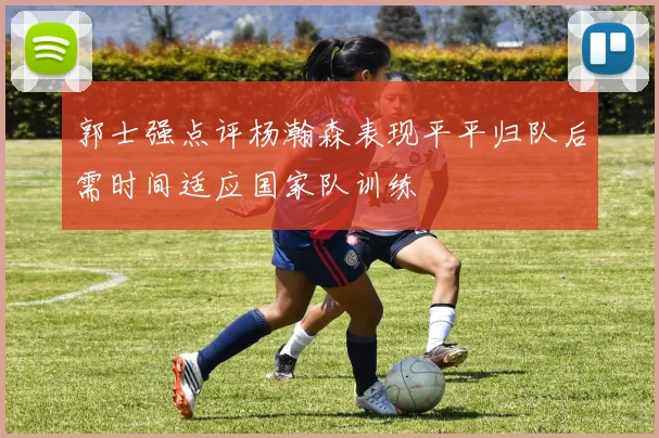 郭士强点评杨瀚森表现平平归队后需时间适应国家队训练