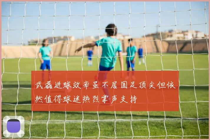 武磊进球效率虽不居国足顶尖但依然值得球迷热烈掌声支持