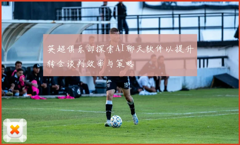 英超俱乐部探索AI聊天软件以提升转会谈判效率与策略