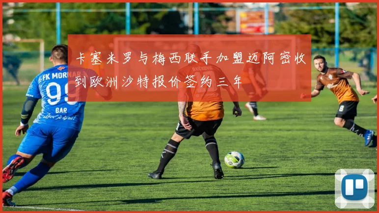 卡塞米罗与梅西联手加盟迈阿密收到欧洲沙特报价签约三年