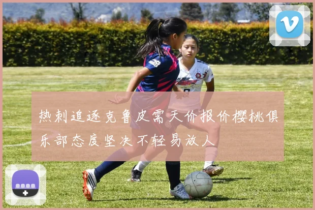 热刺追逐克鲁皮需天价报价樱桃俱乐部态度坚决不轻易放人