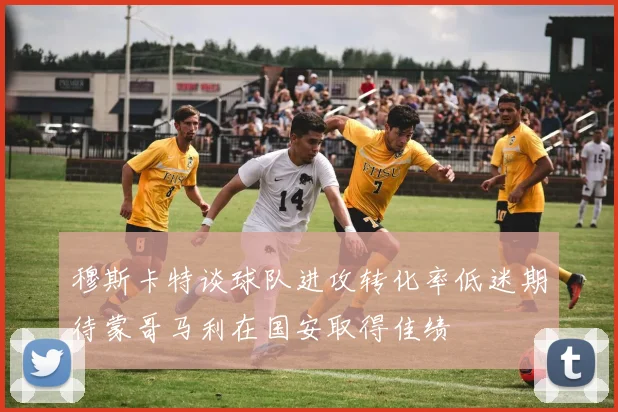 穆斯卡特谈球队进攻转化率低迷期待蒙哥马利在国安取得佳绩