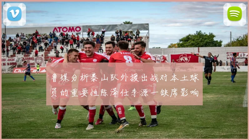 鲁媒分析泰山队外援出战对本土球员的重要性陈泽仕李源一缺席影响显著