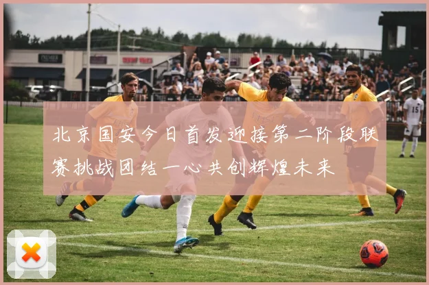 北京国安今日首发迎接第二阶段联赛挑战团结一心共创辉煌未来