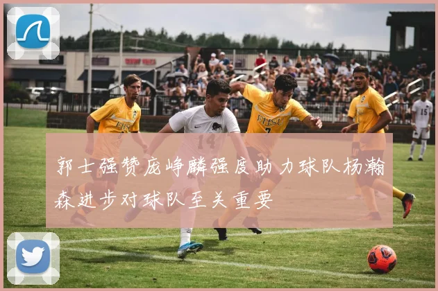 郭士强赞庞峥麟强度助力球队杨瀚森进步对球队至关重要