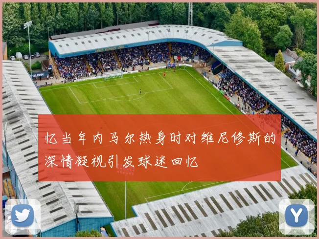 忆当年内马尔热身时对维尼修斯的深情凝视引发球迷回忆