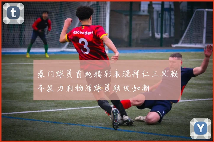 豪门球员首轮精彩表现拜仁三叉戟齐发力利物浦球员助攻如潮