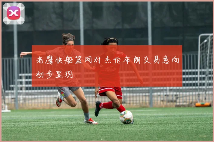 老鹰快船篮网对杰伦布朗交易意向初步显现