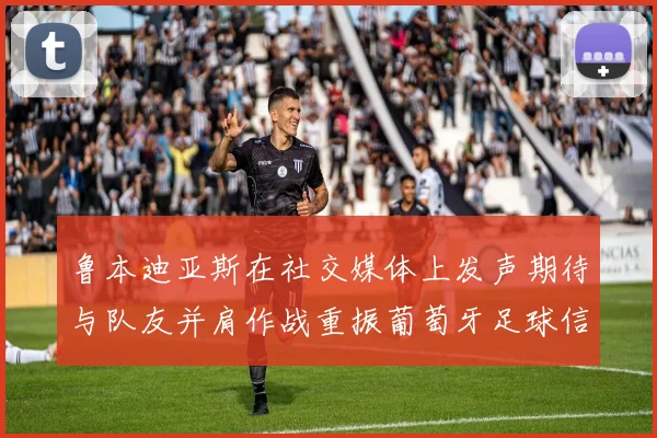 鲁本迪亚斯在社交媒体上发声期待与队友并肩作战重振葡萄牙足球信心