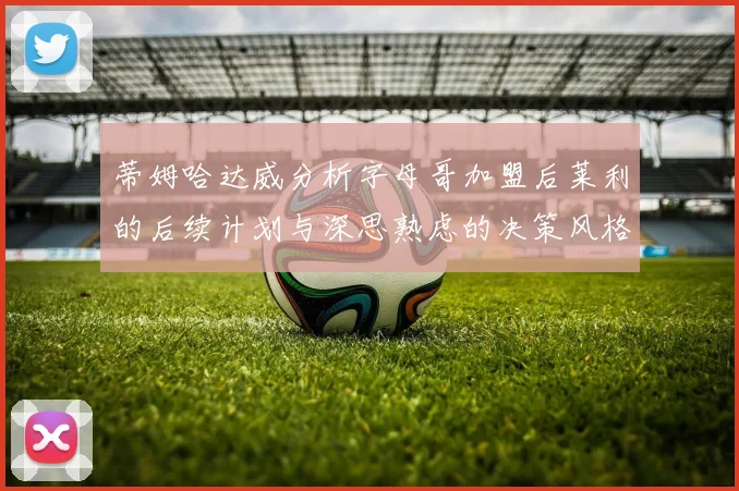 蒂姆哈达威分析字母哥加盟后莱利的后续计划与深思熟虑的决策风格