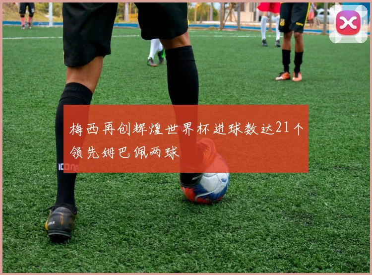 梅西再创辉煌世界杯进球数达21个领先姆巴佩两球